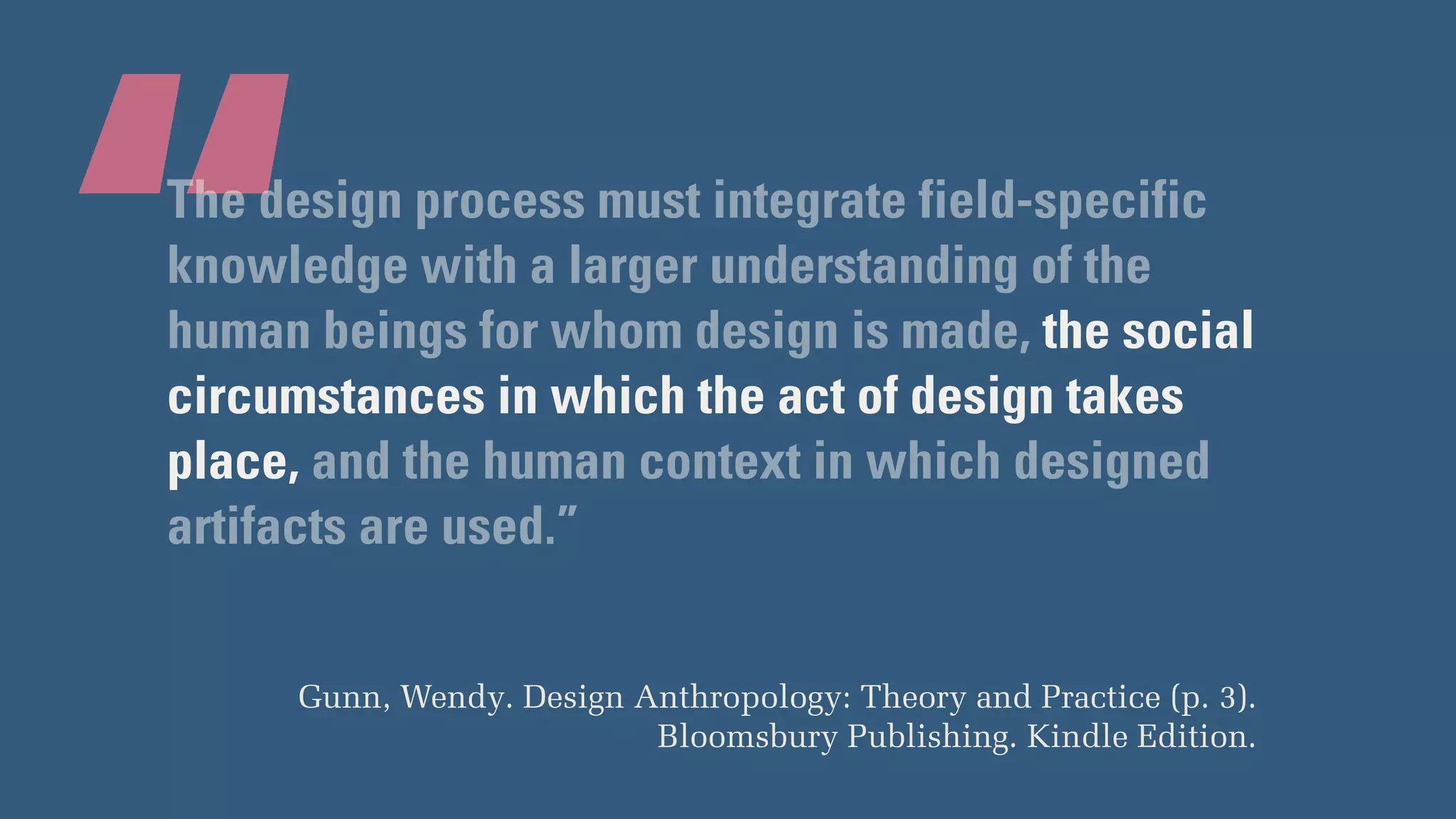 “The design process must integrate field-specific
knowledge with a larger understanding of the
human beings for whom design is made, the social
circumstances in which the act of design takes
place, and the human context in which designed
artifacts are used.”
Gunn, Wendy. Design Anthropology: Theory and Practice (p. 3).
Bloomsbury Publishing. Kindle Edition.
 