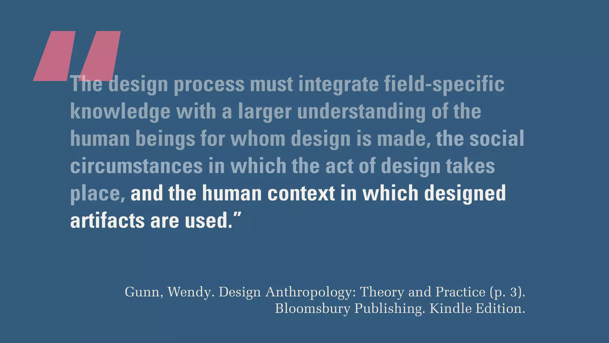 “The design process must integrate field-specific
knowledge with a larger understanding of the
human beings for whom design is made, the social
circumstances in which the act of design takes
place, and the human context in which designed
artifacts are used.”
Gunn, Wendy. Design Anthropology: Theory and Practice (p. 3).
Bloomsbury Publishing. Kindle Edition.
 