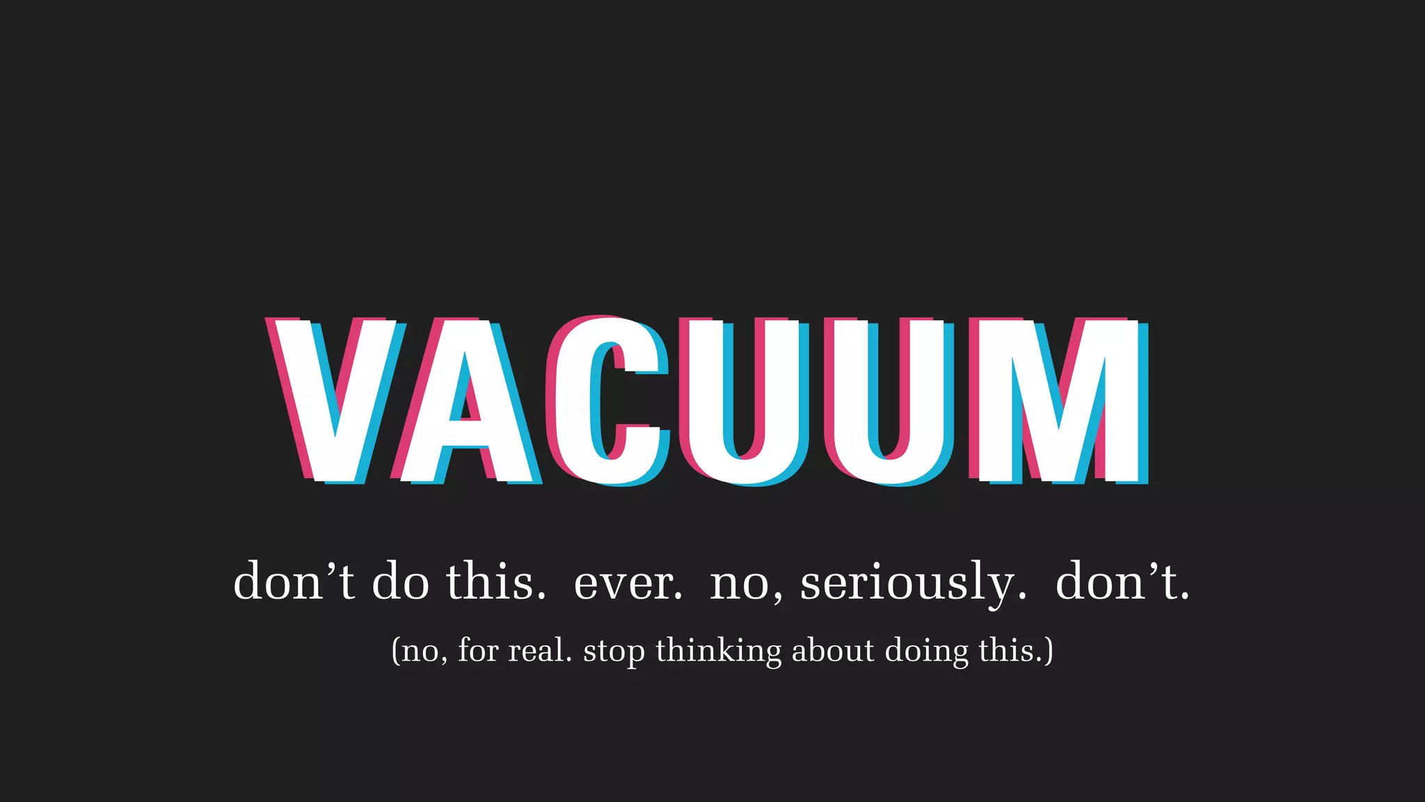 VACUUMVACUUMVACUUM
don’t do this. ever. no, seriously. don’t.
(no, for real. stop thinking about doing this.)
 