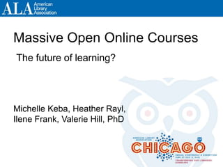 ALA Annual 2013, Chicago #ala2013 and/or #moocFuture
Massive Open Online Courses
Michelle Keba, Heather Rayl,
Ilene Frank, Valerie Hill, PhD
The future of learning?
 