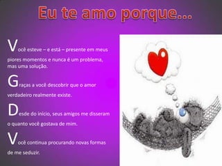   Eu te amo porque...Você esteve – e está – presente em meus piores momentos e nunca é um problema, mas uma solução.Graças a você descobrir que o amor verdadeiro realmente existe.Desde do início, seus amigos me disseram o quanto você gostava de mim.Você continua procurando novas formas de me seduzir. 