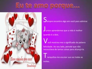   Eu te amo porque...Sempre encontro algo em você para admirar.Juntos aprendemos que a vida é melhor quando é a dois.Você mostrou-me o significado da palavra felicidade. Ao seu lado, percebi que não necessitava de tantas coisas para alcançá-la. Tranquiliza-me escutar sua voz todas as noites.