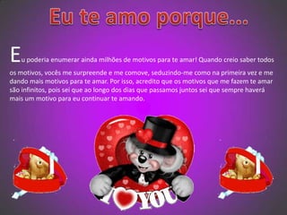   Eu te amo porque...Eu poderia enumerar ainda milhões de motivos para te amar! Quando creio saber todos os motivos, vocês me surpreende e me comove, seduzindo-me como na primeira vez e me dando mais motivos para te amar. Por isso, acredito que os motivos que me fazem te amar são infinitos, pois sei que ao longo dos dias que passamos juntos sei que sempre haverá mais um motivo para eu continuar te amando. 