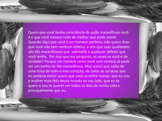 Quero que você tenha consciência do quão maravilhoso você é e que você merece tudo de melhor que pode existir. Quando digo que você é um homem perfeito, não quero dizer que você não tem nenhum defeito, e sim que suas qualidades são tão maravilhosas que  sobrepõe a qualquer defeito que você tenha.  Por isso que me pergunto, as vezes se você é de verdade? Porque um homem como você com certeza só pode ser um sonho de tão maravilhoso. Mas quero que saiba de uma coisa de todo o meu coração, de todas as certezas que eu poderia existir quero que você acredite nessas: que eu sou a mulher mais feliz desse mundo ao seu lado, que eu te quero e vou te querer em todos os dias da minha vida e principalmente que eu...