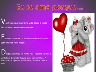   Eu te amo porque...Você transformou minha vida desde o exato instante em que nos conhecemos.Fez com que eu expressasse meus sentimentos sem timidez, nem medo...Desde que entrou em minha vida , você me ensinou a verdadeira dimensão daquilo que é compartilhar... A felicidade, as lágrimas,  o silêncio e , acima de tudo, a vida. 