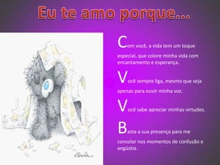   Eu te amo porque...Com você, a vida tem um toque especial, que colore minha vida com encantamento e esperança.Você sempre liga, mesmo que seja apenas para ouvir minha voz.Você sabe apreciar minhas virtudes.Basta a sua presença para me consolar nos momentos de confusão e angústia.