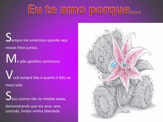   Eu te amo porque...Sempre me emociono quando vejo nossas fotos juntos.Me põe apelidos carinhososVocê sempre fala o quanto é feliz ao meus ladoSeus ciúmes são na medida exata, demonstrando que me ama, sem, contudo, limitar minha liberdade