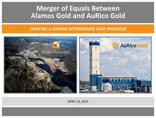 Merger of Equals Between
Alamos Gold and AuRico Gold
CREATING A LEADING INTERMEDIATE GOLD PRODUCER
APRIL 13, 2015
 