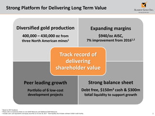 3
1 Based on 2017 Guidance
2 Please refer to Cautionary Notes on non-GAAP Measures and Additional GAAP Measures.
3 Includes cash, cash equivalents and equity securities as of June 30, 2017. Total liquidity also includes undrawn $150m credit facility.
Strong Platform for Delivering Long Term Value
Diversified gold production
400,000 – 430,000 oz from
three North American mines1
Expanding margins
$940/oz AISC,
7% improvement from 20161,2
Peer leading growth
Portfolio of 6 low-cost
development projects
Strong balance sheet
Debt free, $150m3 cash & $300m
total liquidity to support growth
Track record of
delivering
shareholder value
 