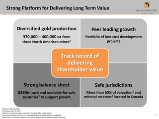 3
1 Based on 2016 Guidance
2 As of December 31, 2015
3 Based on consensus analyst estimates. See page 8 for further detail.
4 See mineral reserve and resource estimates and associated footnotes in appendix.
Please refer to Cautionary Notes on non-GAAP Measures and Additional GAAP Measures.
Strong Platform for Delivering Long Term Value
Diversified gold production
370,000 – 400,000 oz from
three North American mines1
Peer leading growth
Portfolio of low-cost development
projects
Strong balance sheet
$290m cash and available-for-sale
securities2 to support growth
Safe jurisdictions
More than 60% of valuation3 and
mineral reserves4 located in Canada
Track record of
delivering
shareholder value
 
