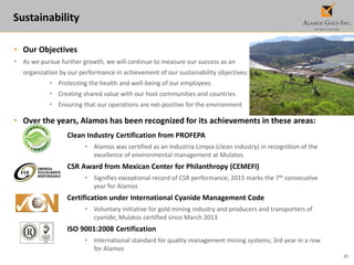25
Sustainability
• Our Objectives
• As we pursue further growth, we will continue to measure our success as an
organization by our performance in achievement of our sustainability objectives:
• Protecting the health and well-being of our employees
• Creating shared value with our host communities and countries
• Ensuring that our operations are net-positive for the environment
• Over the years, Alamos has been recognized for its achievements in these areas:
Clean Industry Certification from PROFEPA
• Alamos was certified as an Industria Limpia (clean industry) in recognition of the
excellence of environmental management at Mulatos.
CSR Award from Mexican Center for Philanthropy (CEMEFI)
• Signifies exceptional record of CSR performance; 2015 marks the 7th consecutive
year for Alamos
Certification under International Cyanide Management Code
• Voluntary initiative for gold mining industry and producers and transporters of
cyanide; Mulatos certified since March 2013
ISO 9001:2008 Certification
• International standard for quality management mining systems; 3rd year in a row
for Alamos
 