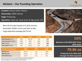 16
Mulatos – Our Founding Operation
Location: Sonora State, Mexico
Ownership: 100% interest
Stage: Producing
Operation: Open pit, heap leach & high grade mill
• Mine life of 6 years based on YE 2015 reserves
• Generated ~$350m in free cash flow1 to date
• Large exploration package (28,773 ha)
2015A 2016E Q1/16A Q2/16A
Gold Production (k oz) 140.3 140-150 37.6 33.0
Total Cash Costs1 (US$/oz) $869 $850 $811 $757
AISC1 (US$/oz) $1,047 $925 $878 $883
Total Capital3 (US$m) $45 $25-35 $4.4 $9.2
1 Please refer to Cautionary Notes on non-GAAP Measures and Additional GAAP Measures.
2 See mineral reserve and resource estimates and associated footnotes in appendix.
3 Capital spending guidance for 2016 excludes capitalized exploration.
Gold Reserves & Resources2 Tonnes
(000)
Grade
(g/t)
oz Au
(000)
P&P Reserves 44,713 1.07 1,543
M&I Resources 81,126 1.14 2,972
Inferred Resources 13,773 1.25 555
16%
decrease in Q2 2016 AISC1 from
2015 levels
70.6k oz
Produced in H1 2016 with
stronger H2 2016 expected
 