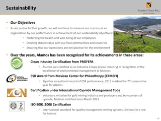 27
Sustainability
• Our Objectives
• As we pursue further growth, we will continue to measure our success as an
organization by our performance in achievement of our sustainability objectives:
• Protecting the health and well-being of our employees
• Creating shared value with our host communities and countries
• Ensuring that our operations are net-positive for the environment
• Over the years, Alamos has been recognized for its achievements in these areas:
Clean Industry Certification from PROFEPA
• Alamos was certified as an Industria Limpia (clean industry) in recognition of the
excellence of environmental management at Mulatos.
CSR Award from Mexican Center for Philanthropy (CEMEFI)
• Signifies exceptional record of CSR performance; 2015 marked the 7th consecutive
year for Alamos
Certification under International Cyanide Management Code
• Voluntary initiative for gold mining industry and producers and transporters of
cyanide; Mulatos certified since March 2013
ISO 9001:2008 Certification
• International standard for quality management mining systems; 3rd year in a row
for Alamos
 
