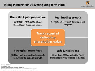 3
1 Based on 2016 Guidance
2 As of June 30, 2016
3 Based on consensus analyst estimates. See page 10.
4 See mineral reserve and resource estimates and associated footnotes in appendix.
Please refer to Cautionary Notes on non-GAAP Measures and Additional GAAP Measures.
Strong Platform for Delivering Long Term Value
Diversified gold production
370,000 – 400,000 oz from
three North American mines1
Peer leading growth
Portfolio of low-cost development
projects
Strong balance sheet
$285m cash and available-for-sale
securities2 to support growth
Safe jurisdictions
More than 60% of valuation3 and
mineral reserves4 located in Canada
Track record of
delivering
shareholder value
 