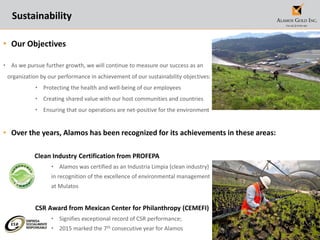 24
Sustainability
• Our Objectives
• As we pursue further growth, we will continue to measure our success as an
organization by our performance in achievement of our sustainability objectives:
• Protecting the health and well-being of our employees
• Creating shared value with our host communities and countries
• Ensuring that our operations are net-positive for the environment
• Over the years, Alamos has been recognized for its achievements in these areas:
Clean Industry Certification from PROFEPA
• Alamos was certified as an Industria Limpia (clean industry)
in recognition of the excellence of environmental management
at Mulatos
CSR Award from Mexican Center for Philanthropy (CEMEFI)
• Signifies exceptional record of CSR performance;
• 2015 marked the 7th consecutive year for Alamos
 