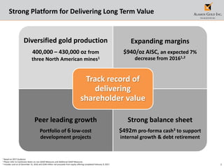 3
1 Based on 2017 Guidance
2 Please refer to Cautionary Notes on non-GAAP Measures and Additional GAAP Measures.
3 Includes cash as of December 31, 2016 and $240 million net proceeds from equity offering completed February 9, 2017.
Strong Platform for Delivering Long Term Value
Diversified gold production
400,000 – 430,000 oz from
three North American mines1
Expanding margins
$940/oz AISC, an expected 7%
decrease from 20161,2
Peer leading growth
Portfolio of 6 low-cost
development projects
Strong balance sheet
$492m pro-forma cash3 to support
internal growth & debt retirement
Track record of
delivering
shareholder value
 