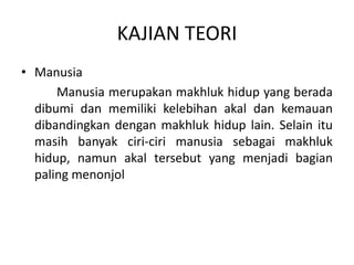 KAJIAN TEORI
• Manusia
Manusia merupakan makhluk hidup yang berada
dibumi dan memiliki kelebihan akal dan kemauan
dibandingkan dengan makhluk hidup lain. Selain itu
masih banyak ciri-ciri manusia sebagai makhluk
hidup, namun akal tersebut yang menjadi bagian
paling menonjol
 