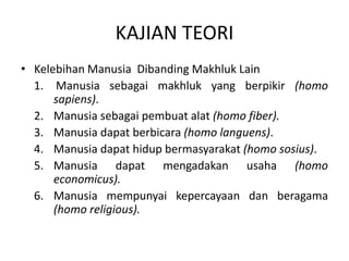 KAJIAN TEORI
• Kelebihan Manusia Dibanding Makhluk Lain
1. Manusia sebagai makhluk yang berpikir (homo
sapiens).
2. Manusia sebagai pembuat alat (homo fiber).
3. Manusia dapat berbicara (homo languens).
4. Manusia dapat hidup bermasyarakat (homo sosius).
5. Manusia dapat mengadakan usaha (homo
economicus).
6. Manusia mempunyai kepercayaan dan beragama
(homo religious).
 