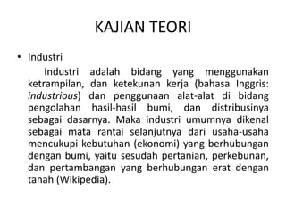 KAJIAN TEORI
• Industri
Industri adalah bidang yang menggunakan
ketrampilan, dan ketekunan kerja (bahasa Inggris:
industrious) dan penggunaan alat-alat di bidang
pengolahan hasil-hasil bumi, dan distribusinya
sebagai dasarnya. Maka industri umumnya dikenal
sebagai mata rantai selanjutnya dari usaha-usaha
mencukupi kebutuhan (ekonomi) yang berhubungan
dengan bumi, yaitu sesudah pertanian, perkebunan,
dan pertambangan yang berhubungan erat dengan
tanah (Wikipedia).
 