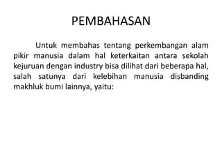 PEMBAHASAN
Untuk membahas tentang perkembangan alam
pikir manusia dalam hal keterkaitan antara sekolah
kejuruan dengan industry bisa dilihat dari beberapa hal,
salah satunya dari kelebihan manusia disbanding
makhluk bumi lainnya, yaitu:
 
