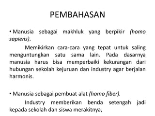 PEMBAHASAN
• Manusia sebagai makhluk yang berpikir (homo
sapiens).
Memikirkan cara-cara yang tepat untuk saling
menguntungkan satu sama lain. Pada dasarnya
manusia harus bisa memperbaiki kekurangan dari
hubungan sekolah kejuruan dan industry agar berjalan
harmonis.
• Manusia sebagai pembuat alat (homo fiber).
Industry memberikan benda setengah jadi
kepada sekolah dan siswa merakitnya,
 