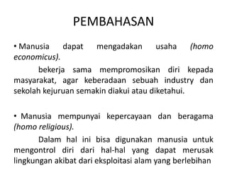 PEMBAHASAN
• Manusia dapat mengadakan usaha (homo
economicus).
bekerja sama mempromosikan diri kepada
masyarakat, agar keberadaan sebuah industry dan
sekolah kejuruan semakin diakui atau diketahui.
• Manusia mempunyai kepercayaan dan beragama
(homo religious).
Dalam hal ini bisa digunakan manusia untuk
mengontrol diri dari hal-hal yang dapat merusak
lingkungan akibat dari eksploitasi alam yang berlebihan
 