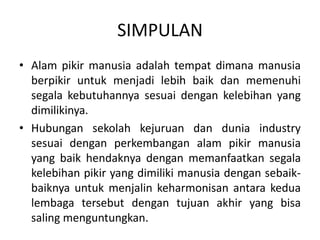 SIMPULAN
• Alam pikir manusia adalah tempat dimana manusia
berpikir untuk menjadi lebih baik dan memenuhi
segala kebutuhannya sesuai dengan kelebihan yang
dimilikinya.
• Hubungan sekolah kejuruan dan dunia industry
sesuai dengan perkembangan alam pikir manusia
yang baik hendaknya dengan memanfaatkan segala
kelebihan pikir yang dimiliki manusia dengan sebaik-
baiknya untuk menjalin keharmonisan antara kedua
lembaga tersebut dengan tujuan akhir yang bisa
saling menguntungkan.
 