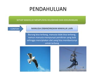 PENDAHULUAN
SETIAP MAKHLUK MEMPUNYAI KELEBIHAN DAN KEKURANGAN
CONTOH
Burung bisa terbang, manusia tidak bisa terbang,
namun manusia mempunyai pemikiran yang baik
sehingga menciptakan alat yang bisa membantunya
untuk terbang
MANUSIA DIBANDINGKAN MAKHLUK LAIN
 