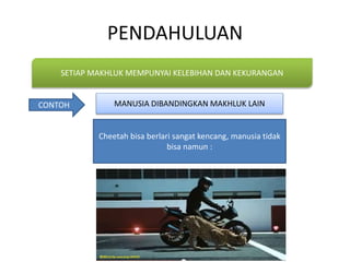 PENDAHULUAN
SETIAP MAKHLUK MEMPUNYAI KELEBIHAN DAN KEKURANGAN
CONTOH
Cheetah bisa berlari sangat kencang, manusia tidak
bisa namun :
MANUSIA DIBANDINGKAN MAKHLUK LAIN
 