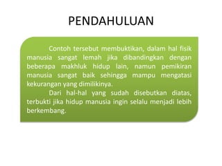 PENDAHULUAN
Contoh tersebut membuktikan, dalam hal fisik
manusia sangat lemah jika dibandingkan dengan
beberapa makhluk hidup lain, namun pemikiran
manusia sangat baik sehingga mampu mengatasi
kekurangan yang dimilikinya.
Dari hal-hal yang sudah disebutkan diatas,
terbukti jika hidup manusia ingin selalu menjadi lebih
berkembang.
 