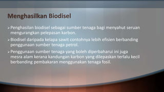 Menghasilkan Biodisel
Penghasilan biodisel sebagai sumber tenaga bagi menyahut seruan
mengurangkan pelepasan karbon.
Biodisel daripada kelapa sawit contohnya lebih efisien berbanding
penggunaan sumber tenaga petrol.
Penggunaan sumber tenaga yang boleh diperbaharui ini juga
mesra alam kerana kandungan karbon yang dilepaskan terlalu kecil
berbanding pembakaran menggunakan tenaga fosil.
 