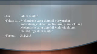 Isu : Alam sekitar
Fokus Isu : Mekanisme yang diambil masyarakat
antarabangsa dalam melindungi alam sekitar /
Mekanisme yang diambil Malaysia dalam
melindungi alam sekitar
Format : 3+2/2+3
 