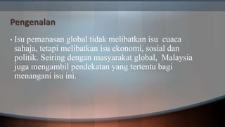 Pengenalan
• Isu pemanasan global tidak melibatkan isu cuaca
sahaja, tetapi melibatkan isu ekonomi, sosial dan
politik. Seiring dengan masyarakat global, Malaysia
juga mengambil pendekatan yang tertentu bagi
menangani isu ini.
 