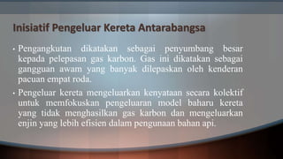 Inisiatif Pengeluar Kereta Antarabangsa
• Pengangkutan dikatakan sebagai penyumbang besar
kepada pelepasan gas karbon. Gas ini dikatakan sebagai
gangguan awam yang banyak dilepaskan oleh kenderan
pacuan empat roda.
• Pengeluar kereta mengeluarkan kenyataan secara kolektif
untuk memfokuskan pengeluaran model baharu kereta
yang tidak menghasilkan gas karbon dan mengeluarkan
enjin yang lebih efisien dalam pengunaan bahan api.
 