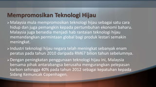 Mempromosikan Teknologi Hijau
Malaysia mula mempromosikan teknologi hijau sebagai satu cara
hidup dan juga pemangkin kepada pertumbuhan ekonomi baharu.
Malaysia juga bersedia menjadi hab rantaian teknologi hijau
memandangkan permintaan global bagi produk lestari semakin
meningkat.
Industri teknologi hijau negara telah meningkat sebanyak enam
peratus pada tahun 2010 daripada RM67 bilion tahun sebelumnya.
Dengan peningkatan penggunaan teknologi hijau ini, Malaysia
bersama pihak antarabangsa berusaha mengurangkan pelepasan
karbon sehingga 40% pada tahun 2012 sebagai kepatuhan kepada
Sidang Kemuncak Copenhagen.
 