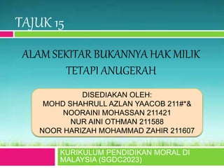 ALAM SEKITAR BUKANNYA HAK MILIK
TETAPI ANUGERAH
KURIKULUM PENDIDIKAN MORAL DI
MALAYSIA (SGDC2023)
DISEDIAKAN OLEH:
MOHD SHAHRULL AZLAN YAACOB 211#*&
NOORAINI MOHASSAN 211421
NUR AINI OTHMAN 211588
NOOR HARIZAH MOHAMMAD ZAHIR 211607
TAJUK 15
 