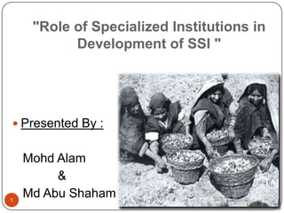 "Role of Specialized Institutions in
           Development of SSI "




 Presented By :


    Mohd Alam
         &
1
    Md Abu Shaham
 