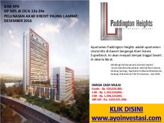 Apartemen Paddington Heights adalah apartemen
strata title di daerah bergengsi Alam Sutera
Superblock. Ini akan menjadi tempat tinggal favorit
di Jakarta Barat.
Dikelilingi oleh kawasan komersial seperti
Universitas Bina Nusantara, Mall @ Alam Sutera,
Gedung Synergy, Apartemen Silkwood Residences,
Gedung Perkantoran The Prominence , dan IKEA.
BISA KPA
DP 50% di CICIL 12x-24x
PELUNASAN AKAD KREDIT PALING LAMBAT:
DESEMBER 2016
HARGA CASH MULAI
Studio : Rp. 626,628,000,-
1 BR : Rp. 1,565,550,000,-
2 BR : Rp. 1,896,224,000,-
3BR loft : Rp. 3,022,431,000,-
 