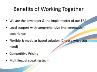 Benefits of Working Together
• We are the developer & the implementer of our ERP
• Local support with comprehensive implementation
  experience
• Flexible & modular based solution (Choose what you
  need)
• Competitive Pricing
• Multilingual speaking team
 