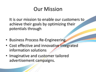 Our Mission
  It is our mission to enable our customers to
  achieve their goals by optimizing their
  potentials through

• Business Process Re-Engineering.
• Cost effective and innovative integrated
  information solutions
• Imaginative and customer tailored
  advertisement campaigns.
 