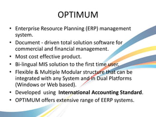 OPTIMUM
• Enterprise Resource Planning (ERP) management
  system.
• Document - driven total solution software for
  commercial and financial management.
• Most cost effective product.
• Bi-lingual MIS solution to the first time user.
• Flexible & Multiple Modular structure that can be
  integrated with any System and in Dual Platforms
  (Windows or Web based).
• Developed using International Accounting Standard.
• OPTIMUM offers extensive range of EERP systems.
 