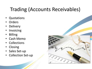 Trading (Accounts Receivables)
•   Quotations
•   Orders
•   Delivery
•   Invoicing
•   Billing
•   Cash Memo
•   Collections
•   Closing
•   Sales Set-up
•   Collection Set-up
 