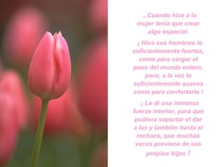...Cuando hice a la mujer tenía que crear algo especial. ¡ Hice sus hombros lo suficientemente fuertes, como para cargar el peso del mundo entero, pero; a la vez lo suficientemente suaves como para confortarlo ! ¡ Le dí una inmensa fuerza interior, para que pudiera soportar el dar a luz y también hasta el rechazo, que muchas veces proviene de sus propios   hijos  ! 