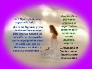 Pero Hijo;... para poder
soportarlo todo.
¡Le dí las lágrimas y son
de ella exclusivamente
para usarlas cuando las
necesite, al derramarlas
vierte un poquito de amor
en cada una, que se
desvanece en el aire y
salva a la humanidad !!!
Gracias Dios
por haber
creado a la
mujer... ahora
comprendo el
sentir de mi
madre,
hermana,
esposa.
...respondió el
hombre con un
fuerte suspiro
en sus labios.
 