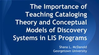 The Importance of
Teaching Cataloging
Theory and Conceptual
Models of Discovery
Systems in LIS Programs
Shana L. McDanold
Georgetown University
 