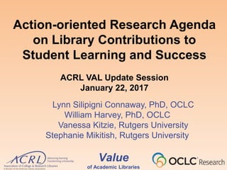 Value
of Academic Libraries
Action-oriented Research Agenda
on Library Contributions to
Student Learning and Success
ACRL VAL Update Session
January 22, 2017
Lynn Silipigni Connaway, PhD, OCLC
William Harvey, PhD, OCLC
Vanessa Kitzie, Rutgers University
Stephanie Mikitish, Rutgers University
 