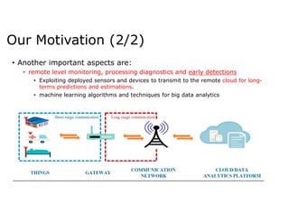 • Another important aspects are:
• remote level monitoring, processing diagnostics and early detections
• Exploiting deployed sensors and devices to transmit to the remote cloud for long-
terms predictions and estimations.
• machine learning algorithms and techniques for big data analytics
Our Motivation (2/2)
 