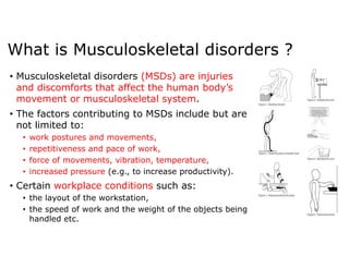 What is Musculoskeletal disorders ?
• Musculoskeletal disorders (MSDs) are injuries
and discomforts that affect the human body’s
movement or musculoskeletal system.
• The factors contributing to MSDs include but are
not limited to:
• work postures and movements,
• repetitiveness and pace of work,
• force of movements, vibration, temperature,
• increased pressure (e.g., to increase productivity).
• Certain workplace conditions such as:
• the layout of the workstation,
• the speed of work and the weight of the objects being
handled etc.
 