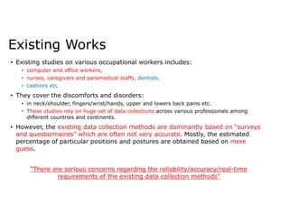 Existing Works
• Existing studies on various occupational workers includes:
• computer and office workers,
• nurses, caregivers and paramedical staffs, dentists,
• cashiers etc.
• They cover the discomforts and disorders:
• in neck/shoulder, fingers/wrist/hands, upper and lowers back pains etc.
• These studies rely on huge set of data collections across various professionals among
different countries and continents.
• However, the existing data collection methods are dominantly based on “surveys
and questionnaires” which are often not very accurate. Mostly, the estimated
percentage of particular positions and postures are obtained based on mere
guess.
“There are serious concerns regarding the reliability/accuracy/real-time
requirements of the existing data collection methods”
 