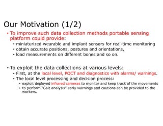 Our Motivation (1/2)
• To improve such data collection methods portable sensing
platform could provide:
• miniaturized wearable and implant sensors for real-time monitoring
• obtain accurate positions, postures and orientations,
• load measurements on different bones and so on.
• To exploit the data collections at various levels:
• First, at the local level, POCT and diagnostics with alarms/ warnings.
• The local level processing and decision process:
• exploit deployed infrared cameras to monitor and keep track of the movements
• to perform “Gait analysis” early warnings and cautions can be provided to the
workers.
 
